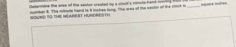 Determine the area of the sector created by a clock's minute -hand moving from ue_ 
number 8. The minute hand is 9 inches long. The area of the sector of the clock is square inches. 
ROUND TO THE NEAREST HUNDREDTH.