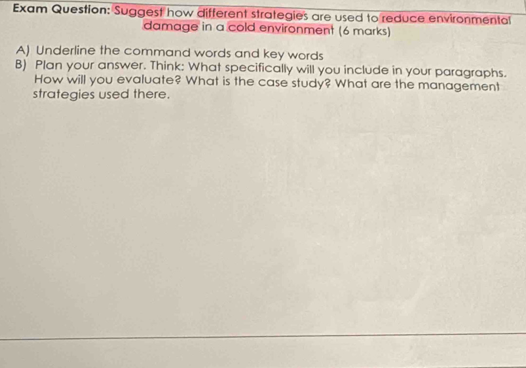 Exam Question: Suggest how different strategies are used to reduce environmental 
damage in a cold environment (6 marks) 
A) Underline the command words and key words 
B) Plan your answer. Think: What specifically will you include in your paragraphs. 
How will you evaluate? What is the case study? What are the management 
strategies used there.