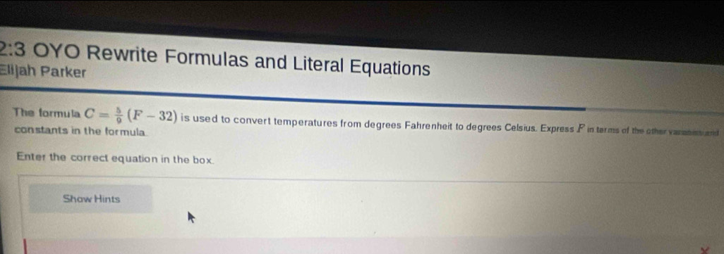 2:3 OYO Rewrite Formulas and Literal Equations 
Elijah Parker 
The formula C= 5/9 (F-32) is used to convert temperatures from degrees Fahrenheit to degrees Celsius. Express P in terms of the other vanatish and 
constants in the formula. 
Enter the correct equation in the box. 
Show Hints