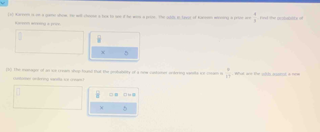 Kareem is on a game show. He will choose a box to see if he wins a prize. The odds in faver of Kareem winning a prize are  4/3 . Find the probability of 
Kareem winning a prize.
 □ /□  
χ 5
(b) The manager of an ice cream shop found that the probability of a new customer ordering vanilla ice cream is  9/17 . What are the odds against a new 
customer ordering vanilla ice cream?
 □ /□   □ to □ 
×