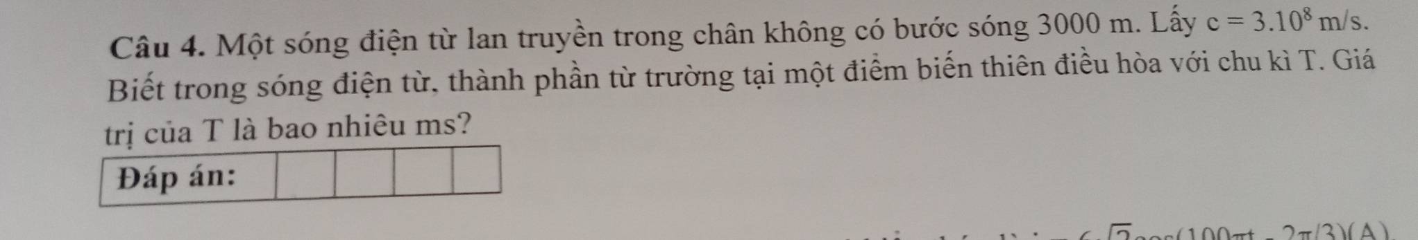 Một sóng điện từ lan truyền trong chân không có bước sóng 3000 m. Lấy c=3.10^8m/s. 
Biết trong sóng điện từ, thành phần từ trường tại một điểm biến thiên điều hòa với chu kì T. Giá 
trị của T là bao nhiêu ms? 
Đáp án:
2π (3)(A)