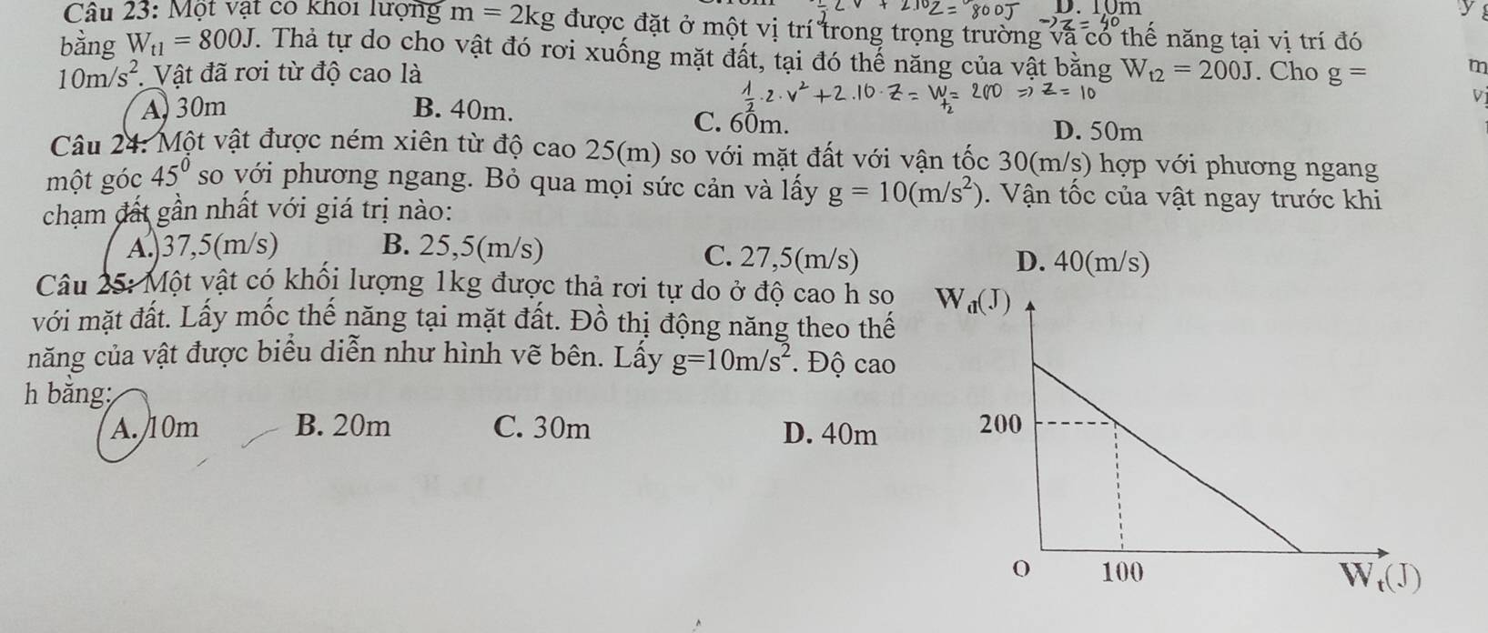 I0n y
Câu 23: Một vật có khoi lượng m=2kg được đặt ở một vị trí trong trọng trường và có thế năng tại vị trí đó
bằng W_t1=800J. Thả tự do cho vật đó rơi xuống mặt đất, tại đó thế năng của vật bằng W_t2=200J. Cho g=
10m/s^2. Vật đã rơi từ độ cao là
m
V
A 30m B. 40m. C. 60m.
D. 50m
Câu 24: Một vật được ném xiên từ độ cao 25(m) so với mặt đất với vận tốc 30(m/s) hợp với phương ngang
một góc 45° so với phương ngang. Bỏ qua mọi sức cản và lấy g=10(m/s^2). Vận tốc của vật ngay trước khi
chạm đất gần nhất với giá trị nào:
A.)37,5(m/s) B. 25,5(m/s) C. 27,5(m/s) D. 40(m/s)
Câu 25: Một vật có khối lượng 1kg được thả rơi tự do ở độ cao h so
với mặt đất. Lấy mốc thế năng tại mặt đất. Đồ thị động năng theo thế
năng của vật được biểu diễn như hình vẽ bên. Lẩy g=10m/s^2 Độ cao
h bằng:
A./10m B. 20m C. 30m D. 40m