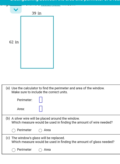 Use the calculator to find the perimeter and area of the window.
Make sure to include the correct units.
Perimeter:
Area:
(b) A silver wire will be placed around the window.
Which measure would be used in finding the amount of wire needed?
Perimeter Area
(c) The window's glass will be replaced.
Which measure would be used in finding the amount of glass needed?
Perimeter Area