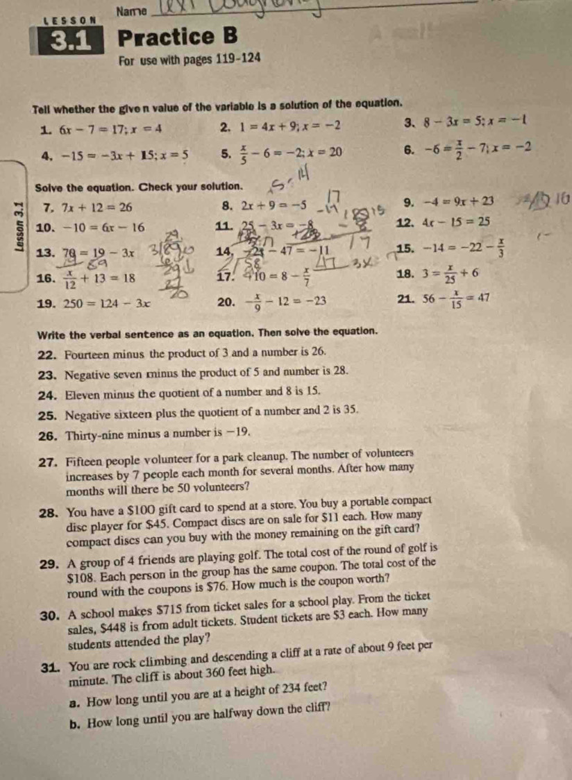 LESSON Name
_
3.1 Practice B
For use with pages 119-124
Tell whether the given value of the variable is a solution of the equation.
1. 6x-7=17;x=4 2. 1=4x+9;x=-2 3、 8-3x=5;x=-1
4, -15=-3x+15;x=5 5.  x/5 -6=-2;x=20 6. -6= x/2 -7;x=-2
Solve the equation. Check your solution.
8.
7. 7x+12=26 2x+9=-5
9. -4=9x+23
5 10. -10=6x-16 11. 25-3x=  12. 4x-15=25
13. 7Q=19-3x 14, -2x-47=-1 15. -14=-22- x/3 
16.  x/12 +13=18 410=8- x/7  18. 3= x/25 +6
17.
19. 250=124-3x 20. - x/9 -12=-23 21. 56- x/15 =47
Write the verbal sentence as an equation. Then solve the equation.
22. Fourteen minus the product of 3 and a number is 26.
23. Negative seven rinus the product of 5 and number is 28.
24. Eleven minus the quotient of a number and 8 is 15.
25. Negative sixteen plus the quotient of a number and 2 is 35.
26. Thirty-nine minus a number is —19.
27. Fifteen people volunteer for a park cleanup. The number of volunteers
increases by 7 people each month for several months. After how many
months will there be 50 volunteers?
28. You have a $100 gift card to spend at a store. You buy a portable compact
disc player for $45. Compact discs are on sale for $11 each. How many
compact discs can you buy with the money remaining on the gift card?
29. A group of 4 friends are playing golf. The total cost of the round of golf is
$108. Each person in the group has the same coupon. The total cost of the
round with the coupons is $76. How much is the coupon worth?
30. A school makes $715 from ticket sales for a school play. From the ticket
sales, $448 is from adult tickets. Student tickets are $3 each. How many
students attended the play?
31. You are rock climbing and descending a cliff at a rate of about 9 feet per
minute. The cliff is about 360 feet high.
a. How long until you are at a height of 234 feet?
b. How long until you are halfway down the cliff?