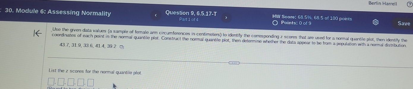 Berlin Harrell 
30. Module 6: Assessing Normality < Question 9, 6.5.17-T HW Score:  68.5%, 68.5 of 100 points 
Part 1 of 4 > 
Points: 0 of 9 Save 
Use the given data values (a sample of female arm circumferences in centimeters) to identify the corresponding z scores that are used for a normal quantile plot, then identify the 
coordinates of each point in the normal quantile plot. Construct the normal quantile plot, then determine whether the data appear to be from a population with a normal distribution.
43.7, 31.9, 33.6, 41.4, 39.2 □ 
and 
List the z scores for the normal quantile plot.
□ ,□ ,□ ,□ ,□ ,□