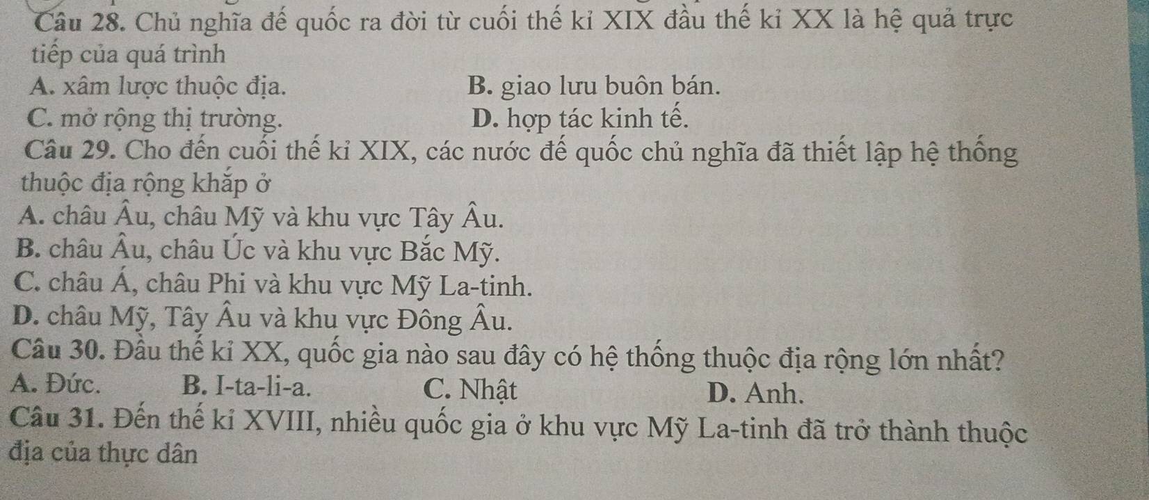 Chủ nghĩa đế quốc ra đời từ cuối thế kỉ XIX đầu thế kỉ XX là hệ quả trực
tiếp của quá trình
A. xâm lược thuộc địa. B. giao lưu buôn bán.
C. mở rộng thị trường. D. hợp tác kinh tế.
Câu 29. Cho đến cuối thế kỉ XIX, các nước đế quốc chủ nghĩa đã thiết lập hệ thống
thuộc địa rộng khắp ở
A. châu Âu, 1, châu Mỹ và khu vực Tây Âu.
B. châu Âu, châu Úc và khu vực Bắc Mỹ.
C. châu Á, châu Phi và khu vực Mỹ La-tinh.
D. châu Mỹ, Tây Âu và khu vực Đông Âu.
Câu 30. Đầu thế kỉ XX, quốc gia nào sau đây có hệ thống thuộc địa rộng lớn nhất?
A. Đức. B. I-ta-li-a. C. Nhật D. Anh.
Câu 31. Đến thế kỉ XVIII, nhiều quốc gia ở khu vực Mỹ La-tinh đã trở thành thuộc
địa của thực dân