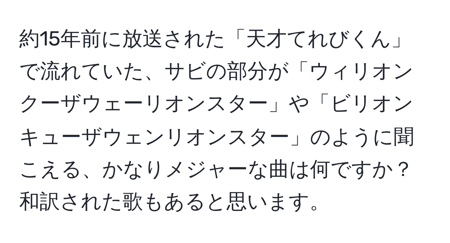 約15年前に放送された「天才てれびくん」で流れていた、サビの部分が「ウィリオンクーザウェーリオンスター」や「ビリオンキューザウェンリオンスター」のように聞こえる、かなりメジャーな曲は何ですか？和訳された歌もあると思います。