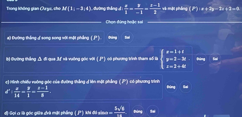 Trong không gian Oxyz, cho M(1;-3;4) , đường thắng d :  x/1 = y/-1 = (z-1)/2  và mặt phầng ( P ) :x+2y-2z+2=0. 
Chọn đúng hoặc sai 
a) Đường thầng d song song với mặt phầng ( P). Đúng Sai 
b) Đường thắng Δ đi qua M và vuông góc với (P) có phương trình tham số là beginarrayl x=1+t y=2-3t z=2+4tendarray. Đúng Sai 
c) Hình chiếu vuông góc của đường thắng d lên mặt phầng (P) có phương trình
d': x/14 = y/1 = (z-1)/8 . 
Đúng Sai 
d) Gọi α là góc giữa đvà mặt phầng ( P) khi đó sinα = 5sqrt(6)/18 . Đúng Sai