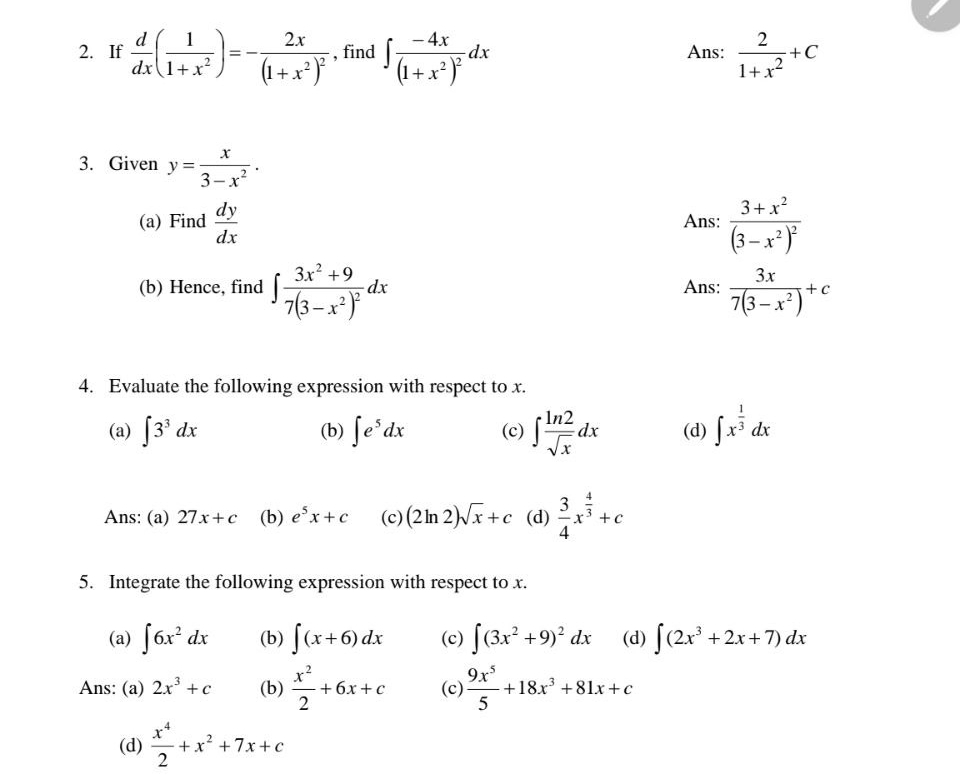 If  d/dx ( 1/1+x^2 )=-frac 2x(1+x^2)^2 , find ∈t frac -4x(1+x^2)^2dx Ans:  2/1+x^2 +C
3. Given y= x/3-x^2 .
(a) Find  dy/dx  Ans: frac 3+x^2(3-x^2)^2
(b) Hence, find ∈t frac 3x^2+97(3-x^2)^2dx Ans:  3x/7(3-x^2) +c
4. Evaluate the following expression with respect to x.
(a) ∈t 3^3dx (b) ∈t e^5dx (c) ∈t  ln 2/sqrt(x) dx (d) ∈t x^(frac 1)3dx
Ans: (a) 27x+c (b) e^5x+c (c) (2ln 2)sqrt(x)+c (d)  3/4 x^(frac 4)3+c
5. Integrate the following expression with respect to x.
(a) ∈t 6x^2dx (b) ∈t (x+6)dx (c) ∈t (3x^2+9)^2dx (d) ∈t (2x^3+2x+7)dx
Ans: (a) 2x^3+c (b)  x^2/2 +6x+c (c)  9x^5/5 +18x^3+81x+c
(d)  x^4/2 +x^2+7x+c