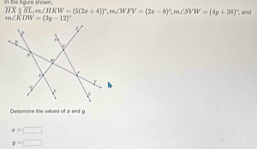 In the figure shown,
overline HXparallel overline SL, m∠ HKW=(5(2x+4))^circ , m∠ WFV=(2x-8)^circ , m∠ SVW=(4y+38)^circ  , and
m∠ KDW=(3y-12)^circ . 
Determine the values of x and y
x=□
y=□