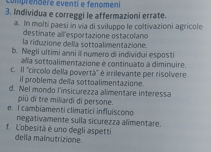 comprendère eventi e fenomeni 
3. Individua e correggi le affermazioni errate. 
a. In molti paesi in via di sviluppo le coltivazioni agricole 
destinate all’esportazione ostacolano 
la riduzione della sottoalimentazione. 
b. Negli ultimi anni il numero di individui esposti 
alla sottoalimentazione è continuato a diminuire. 
c. Il ''circolo della povertà'' è irrilevante per risolvere 
il problema della sottoalimentazione. 
d. Nel mondo l’insicurezza alimentare interessa 
più di tre miliardi di persone. 
e. I cambiamenti climatici influiscono 
negativamente sulla sicurezza alimentare. 
f. L'obesità è uno degli aspetti 
della malnutrizione.