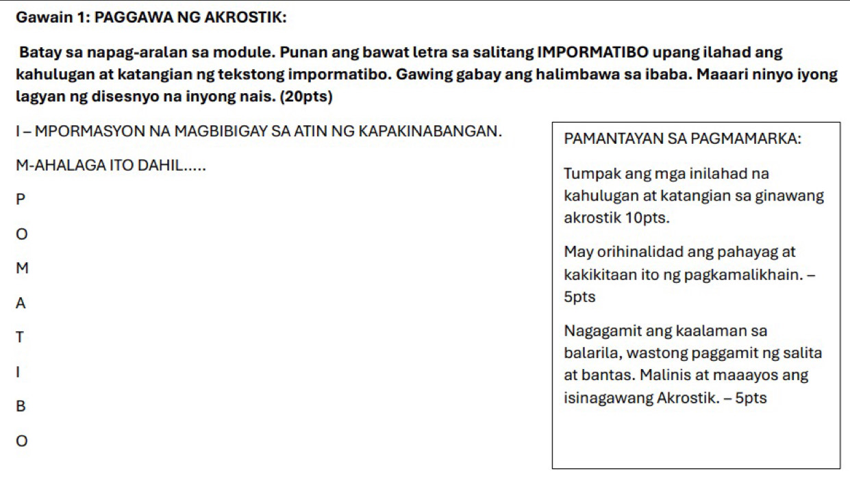 Gawain 1: PAGGAWA NG AKROSTIK: 
Batay sa napag-aralan sa module. Punan ang bawat letra sa salitang IMPORMATIBO upang ilahad ang 
kahulugan at katangian ng tekstong impormatibo. Gawing gabay ang halimbawa sa ibaba. Maaari ninyo iyong 
lagyan ng disesnyo na inyong nais. (20pts) 
I - MPORMASYON NA MAGBIBIGAY SA ATIN NG KAPAKINABANGAN. PAMANTAYAN SA PAGMAMARKA: 
M-AHALAGA ITO DAHIL..... 
Tumpak ang mga inilahad na 
P kahulugan at katangian sa ginawang 
akrostik 10pts. 
0 
May orihinalidad ang pahayag at 
M 
kakikitaan ito ng pagkamalikhain. - 
A 
5pts 
T 
Nagagamit ang kaalaman sa 
balarila, wastong paggamit ng salita 
| at bantas. Malinis at maaayos ang 
B 
isinagawang Akrostik. - 5pts 
0