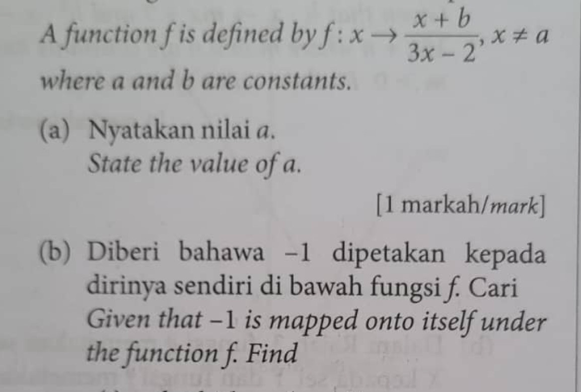 A function f is defined by f:xto  (x+b)/3x-2 , x!= a
where a and b are constants. 
(a) Nyatakan nilai a. 
State the value of a. 
[1 markah/mark] 
(b) Diberi bahawa -1 dipetakan kepada 
dirinya sendiri di bawah fungsi f. Cari 
Given that -1 is mapped onto itself under 
the function f. Find