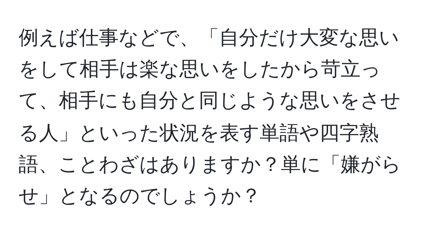 例えば仕事などで、「自分だけ大変な思いをして相手は楽な思いをしたから苛立って、相手にも自分と同じような思いをさせる人」といった状況を表す単語や四字熟語、ことわざはありますか？単に「嫌がらせ」となるのでしょうか？