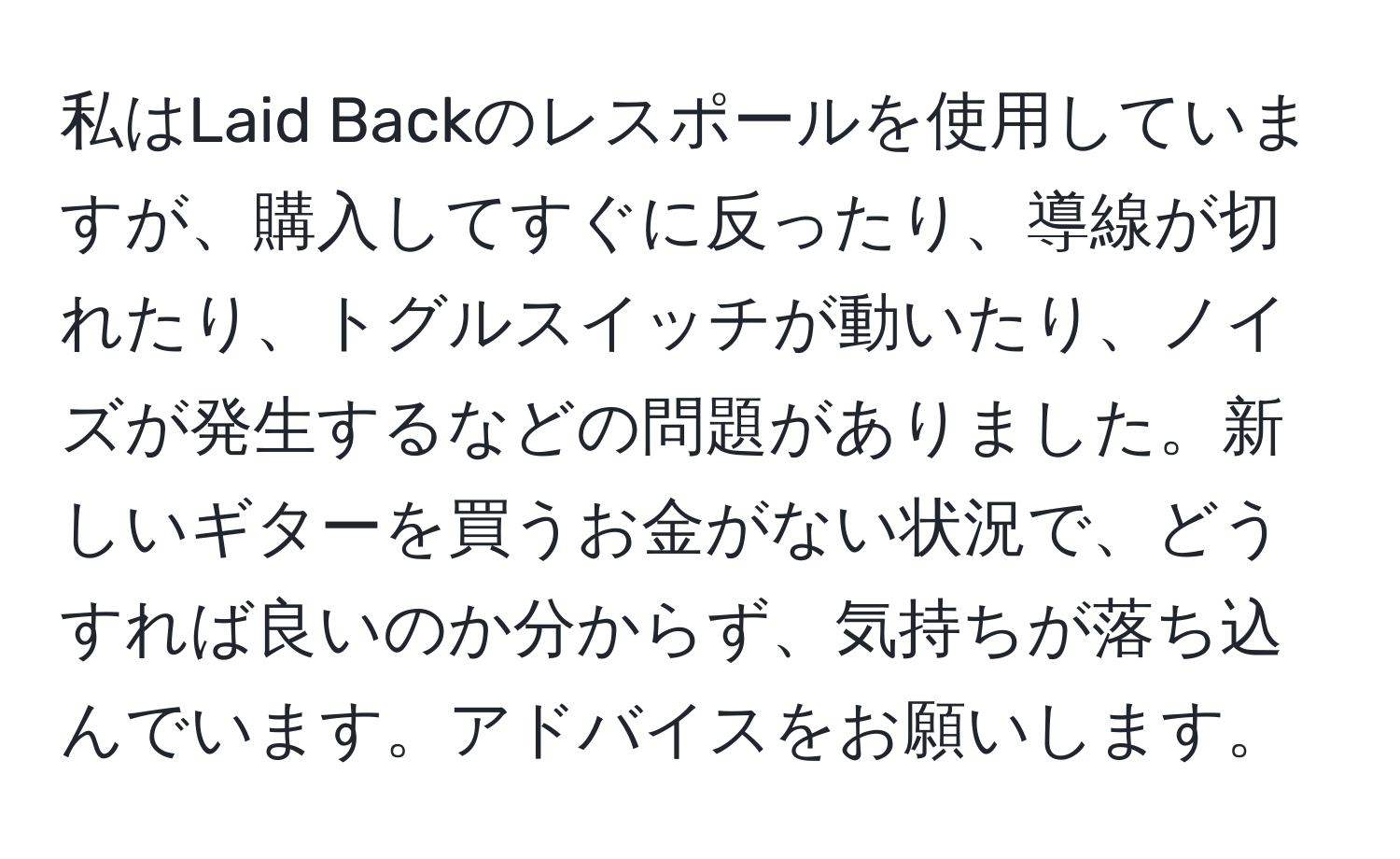 私はLaid Backのレスポールを使用していますが、購入してすぐに反ったり、導線が切れたり、トグルスイッチが動いたり、ノイズが発生するなどの問題がありました。新しいギターを買うお金がない状況で、どうすれば良いのか分からず、気持ちが落ち込んでいます。アドバイスをお願いします。