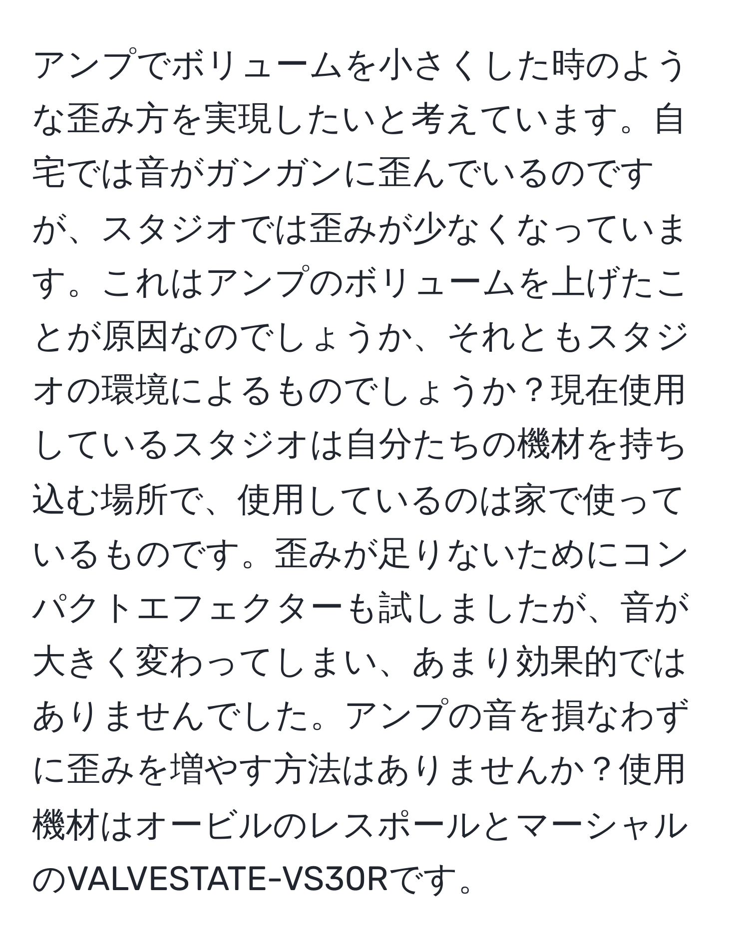 アンプでボリュームを小さくした時のような歪み方を実現したいと考えています。自宅では音がガンガンに歪んでいるのですが、スタジオでは歪みが少なくなっています。これはアンプのボリュームを上げたことが原因なのでしょうか、それともスタジオの環境によるものでしょうか？現在使用しているスタジオは自分たちの機材を持ち込む場所で、使用しているのは家で使っているものです。歪みが足りないためにコンパクトエフェクターも試しましたが、音が大きく変わってしまい、あまり効果的ではありませんでした。アンプの音を損なわずに歪みを増やす方法はありませんか？使用機材はオービルのレスポールとマーシャルのVALVESTATE-VS30Rです。