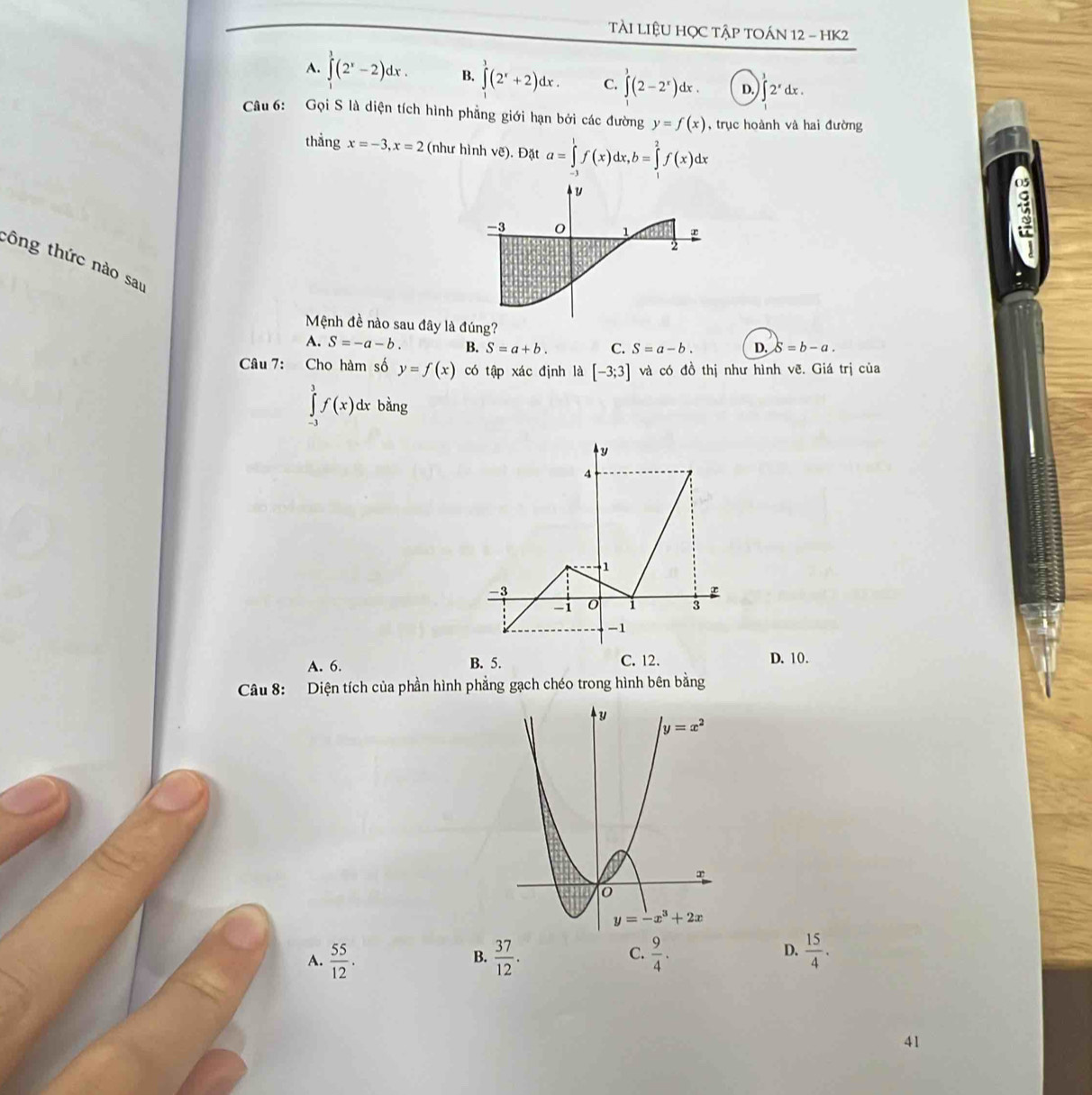 TÀI LIệU HỌC TậP TOÁN 12 - HK2
A. ∈tlimits (2^x-2)dx. B. ∈tlimits^3(2^x+2)dx. C. ∈tlimits _0^(1(2-2^x))dx. D. ∈t 2^xdx.
Câu 6: Gọi S là diện tích hình phẳng giới hạn bởi các đường y=f(x) , trục hoành và hai đường
thẳng x=-3,x=2 (như hình vẽ). Đặt a=∈tlimits _(-1)^1f(x)dx,b=∈tlimits _1^(2f(x)dx
tông thức nào sau
Mệnh đề nào sau đây là đúng?
A. S=-a-b. B. S=a+b. C. S=a-b. D. S=b-a.
Câu 7: Cho hàm số y=f(x) có tập xác định là [-3;3] và có đồ thị như hình vẽ. Giá trị của
∈tlimits _(-3)^3f(x)dx bằng
A. 6. B. 5. C. 12. D. 10.
Câu 8: Diện tích của phần hình phẳng gạch chéo trong hình bên bằng
D.
A. frac 55)12.  37/12 .  9/4 .  15/4 .
B.
C.
41