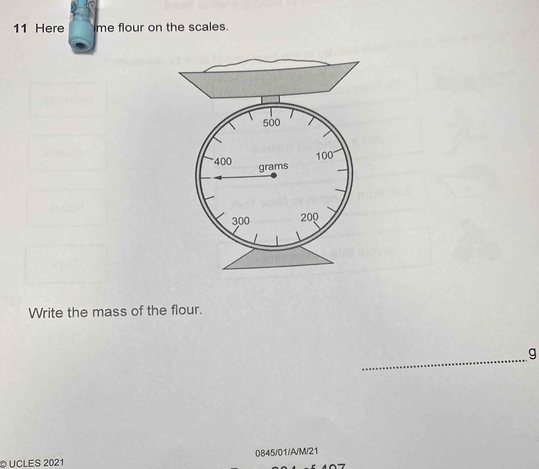 Here me flour on the scales.
500
100
400 grams
300 200
Write the mass of the flour. 
_
g
© UCLES 2021 0845/01/A/M/21