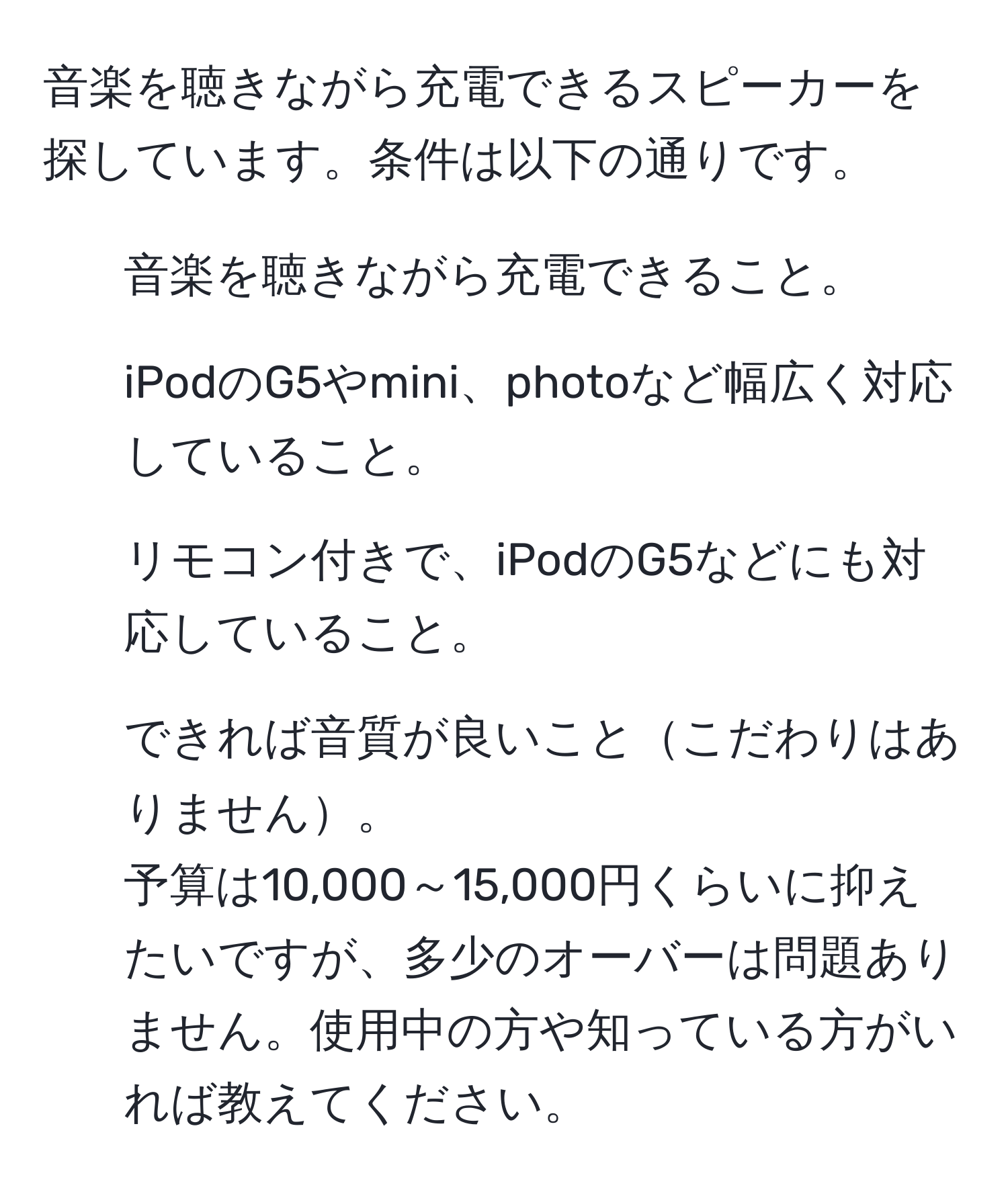 音楽を聴きながら充電できるスピーカーを探しています。条件は以下の通りです。  
1. 音楽を聴きながら充電できること。  
2. iPodのG5やmini、photoなど幅広く対応していること。  
3. リモコン付きで、iPodのG5などにも対応していること。  
4. できれば音質が良いことこだわりはありません。  
予算は10,000～15,000円くらいに抑えたいですが、多少のオーバーは問題ありません。使用中の方や知っている方がいれば教えてください。