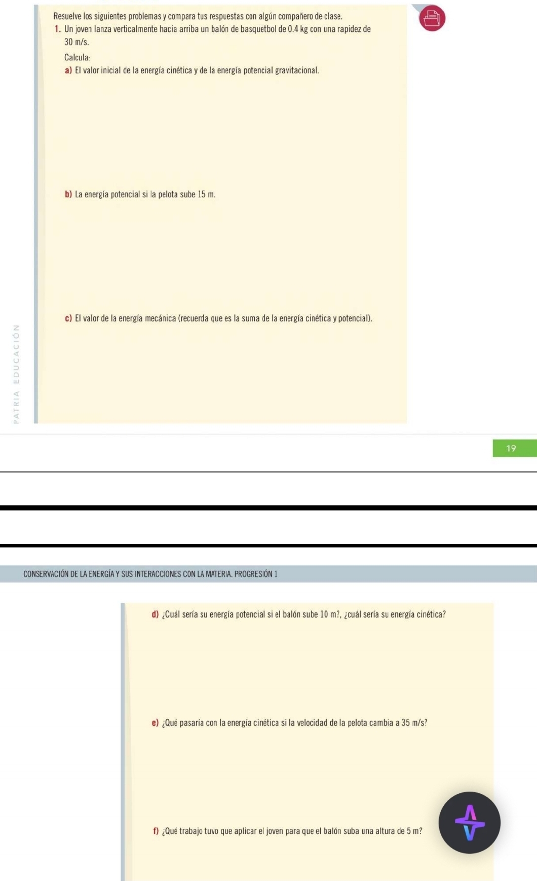 Resuelve los siguientes problemas y compara tus respuestas con algún compañero de clase. 
1. Un joven lanza verticalmente hacia arriba un balón de basquetbol de 0.4 kg con una rapidez de
30 m/s. 
Calcula: 
a) El valor inicial de la energía cinética y de la energía potencial gravitacional. 
b) La energía potencial si la pelota sube 15 m. 
c) El valor de la energía mecánica (recuerda que es la suma de la energía cinética y potencial). 
5 
19 
CONSERVACIÓN DE LA ENERGÍAY SUS INTERACCIONES CON LA MATERIA. PROGRESIÓN 1 
d) ¿Cuál sería su energía potencial si el balón sube 10m? a ¿cuál sería su energía cinética? 
e) ¿Qué pasaría con la energía cinética si la velocidad de la pelota cambia a 35 m/s? 
f) ¿Qué trabajo tuvo que aplicar el joven para que el balón suba una altura de 5 m?