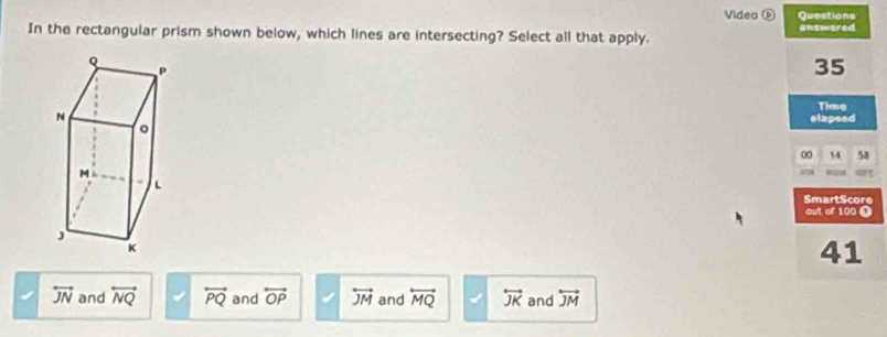 Video ⓑ Questions
In the rectangular prism shown below, which lines are intersecting? Select all that apply. answered
35
Time
elapsed
00 14 5a
SmartScore
out of 100 0
41
overleftrightarrow JN and overleftrightarrow NQ overleftrightarrow PQ and overleftrightarrow OP overleftrightarrow JM and overleftrightarrow MQ overleftrightarrow JK and overleftrightarrow JM