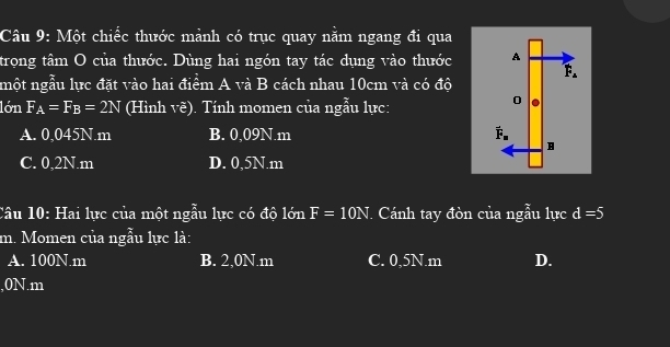 Một chiếc thước mảnh có trục quay nằm ngang đi qua
trọng tâm O của thước. Dùng hai ngón tay tác dụng vào thước 
nột ngẫu lực đặt vào hai điểm A và B cách nhau 10cm và có độ
lớn F_A=F_B=2N (Hình vẽ). Tính momen của ngẫu lực:
A. 0,045N.m B. 0,09N.m
C. 0,2N.m D. 0,5N.m
Câu 10: Hai lực của một ngẫu lực có độ lớn F=10N. Cánh tay đòn của ngẫu lực d=5
m. Momen của ngẫu lực là:
A. 100N.m B. 2,0N.m C. 0,5N.m D.
, 0N. m