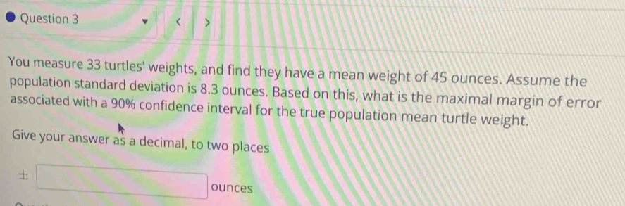 < > 
You measure 33 turtles' weights, and find they have a mean weight of 45 ounces. Assume the 
population standard deviation is 8.3 ounces. Based on this, what is the maximal margin of error 
associated with a 90% confidence interval for the true population mean turtle weight. 
Give your answer as a decimal, to two places
± □ ounces