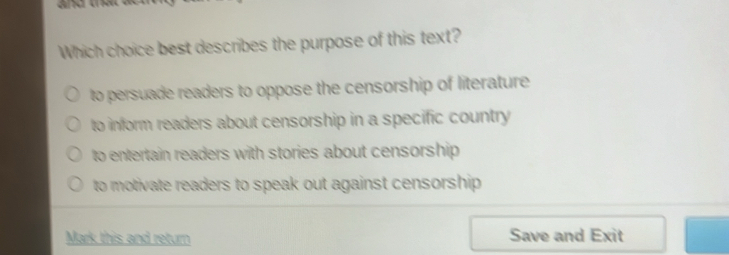 Which choice best describes the purpose of this text?
to persuade readers to oppose the censorship of literature
to inform readers about censorship in a specific country
to entertain readers with stories about censorship
to motivate readers to speak out against censorship .
Mark this and return Save and Exit