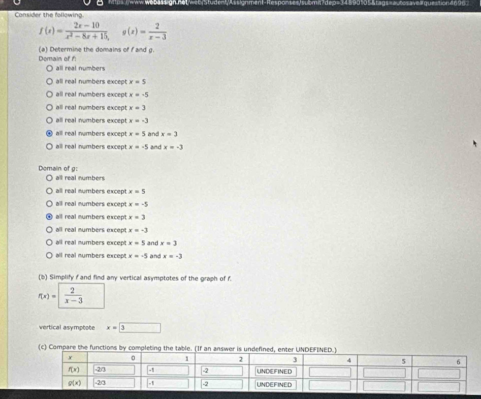 Consider the following.
f(x)= (2x-10)/x^2-8x+15 ,g(x)= 2/x-3 
(a) Determine the domains of f and g.
Domain of f:
all real numbers
all real numbers except x=5
all real numbers except x=-5
all real numbers except x=3
all real numbers except x=-3
all real numbers except x=5 and x=3
all real numbers except x=-5 and x=-3
Domain of g:
all real numbers
all real numbers except x=5
all real numbers except x=-5
all real numbers except x=3
all real numbers except x=-3
all real numbers except x=5 and x=3
all real numbers except x=-5 and x=-3
(b) Simplify f and find any vertical asymptotes of the graph of f.
f(x)= 2/x-3 
vertical asymptote x=3 _ ^circ 
(c) Compare the functions by compl