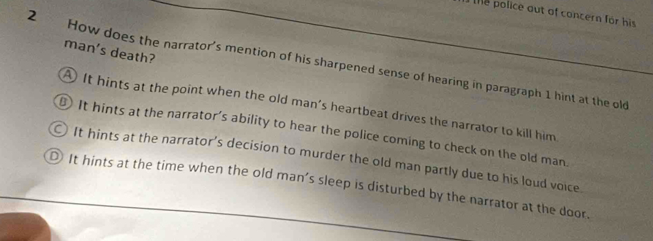 the police out of concern for his
man's death?
2 How does the narrator's mention of his sharpened sense of hearing in paragraph 1 hint at the old
A It hints at the point when the old man's heartbeat drives the narrator to kill him
It hints at the narrator’s ability to hear the police coming to check on the old man.
○ It hints at the narrator’s decision to murder the old man partly due to his loud voice
D It hints at the time when the old man's sleep is disturbed by the narrator at the door.