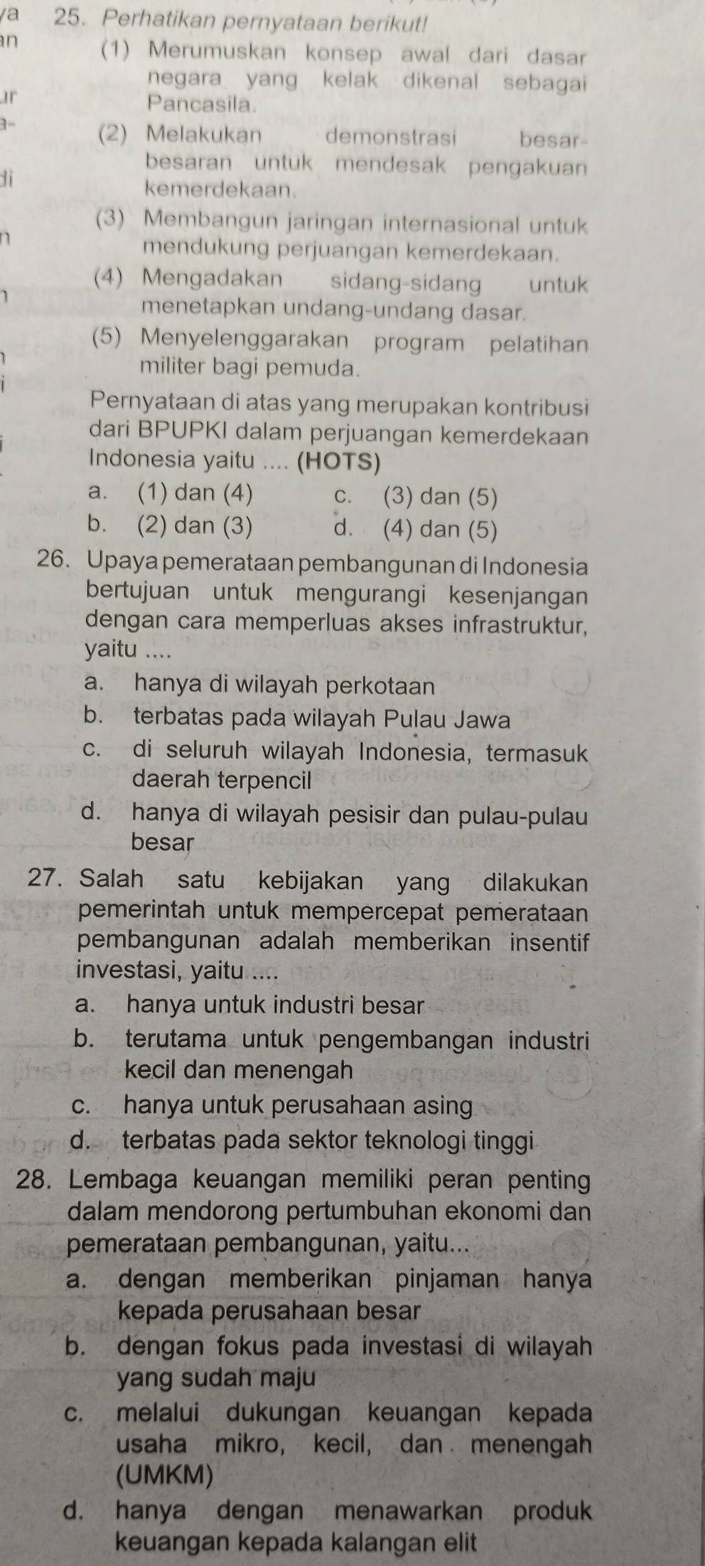 ya 25. Perhatikan pernyataan berikut!
n
(1) Merumuskan konsep awal dari dasar
negara yang kelak dikenal sebagai
ur
Pancasila.
1-
(2) Melakukan demonstrasi besar
besaran untuk mendesak pengakuan
1i
kemerdekaan.
(3) Membangun jaringan internasional untuk
n
mendukung perjuangan kemerdekaan.
(4) Mengadakan sidang-sidang untük
menetapkan undang-undang dasar.
(5) Menyelenggarakan program pelatihan
militer bagi pemuda.
Pernyataan di atas yang merupakan kontribusi
dari BPUPKI dalam perjuangan kemerdekaan
Indonesia yaitu .... (HOTS)
a. (1) dan (4) c. (3) dan (5)
b. (2) dan (3) d. (4) dan (5)
26. Upaya pemerataan pembangunan di Indonesia
bertujuan untuk mengurangi kesenjangan
dengan cara memperluas akses infrastruktur,
yaitu ....
a. hanya di wilayah perkotaan
b. terbatas pada wilayah Pulau Jawa
c. di seluruh wilayah Indonesia, termasuk
daerah terpencil
d. hanya di wilayah pesisir dan pulau-pulau
besar
27. Salah satu kebijakan yang dilakukan
pemerintah untuk mempercepat pemerataan
pembangunan adalah memberikan insentif
investasi, yaitu ....
a. hanya untuk industri besar
b. terutama untuk pengembangan industri
kecil dan menengah
c. hanya untuk perusahaan asing
d. terbatas pada sektor teknologi tinggi
28. Lembaga keuangan memiliki peran penting
dalam mendorong pertumbuhan ekonomi dan
pemerataan pembangunan, yaitu...
a. dengan memberikan pinjaman hanya
kepada perusahaan besar
b. dengan fokus pada investasi di wilayah
yang sudah maju
c. melalui dukungan keuangan kepada
usaha mikro, kecil, dan menengah
(UMKM)
d. hanya dengan menawarkan produk
keuangan kepada kalangan elit