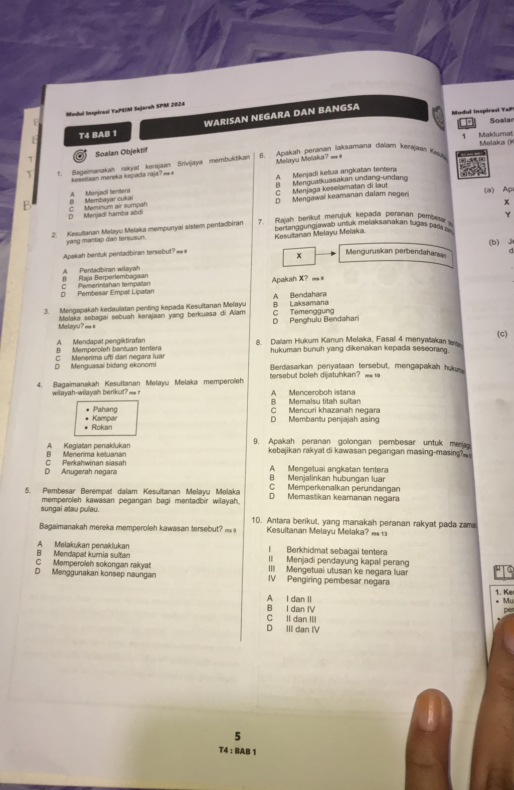 Modul Inspirasi YaPEIM Sejarah SPM 2024
Modul Inspirasi YaP
WARISAN NEGARA DAN BANGSA
Soalar
T4 BAB 1 Maklumat
1
Melaka (K
31 Soalan Objektif
T 1. Bagaimanakah rakyat kerajaan Srivijaya membuktikan 6. Apakah peranan laksamana dalam kerajaan Kesu
kesetiaan mereka kepada raja? ms 4 Melayu Melaka? ms 9
A Menjadi ketua angkatan tentera
A Menjadi tentera B Menguatkuasakan undang-undang
B Membayar cukai (a) Ap;
Meminum air sumpah C Menjaga keselamatan di laut
D Mengawal keamanan dalam negeri
x
D Menjadi hamba abdi
Y
2. Kesultanan Melayu Melaka mempunyai sistem pentadbiran 7. Rajah berikut merujuk kepada peranan pembesar 
bertanggungjawab untuk melaksanakan tugas pada zan
Kesultanan Melayu Melaka.
yang mantap dan tersusun.
(b) J
Apakah bentuk pentadbiran tersebut? m Menguruskan perbendaharaan a
x
A Pentadbiran wilayah
B Raja Berperlembagaan
C Pemerintahan tempatan Apakah X？ ms 9
D Pembesar Empat Lipatan
A Bendahara
3. Mengapakah kedaulatan penting kepada Kesultanan Melayu B Laksamana
Melaka sebagai sebuah kerajaan yang berkuasa di Alam C Temenggung
Melayu? ms 6 D Penghulu Bendahari
(c)
A Mendapat pengiktirafan 8. Dalam Hukum Kanun Melaka, Fasal 4 menyatakan tenta
B Memperoleh bantuan tentera hukuman bunuh yang dikenakan kepada seseorang.
C Menerima ufti dari negara luar
D Menguasai bidang ekonomi Berdasarkan penyataan tersebut, mengapakah hukuma
4. Bagaimanakah Kesultanan Melayu Melaka memperoleh tersebut boleh dijatuhkan? ms 10
wilayah-wilayah berikut? ms 7 A Menceroboh istana
B Memalsu titah sultan
Pahang C Mencuri khazanah negara
Kampar D Membantu penjajah asing
• Rokan
9. Apakah peranan golongan pembesar untuk menjaga
A Kegiatan penaklukan kebajikan rakyat di kawasan pegangan masing-masing?
C Perkahwinan siasah A Mengetuai angkatan tentera
D Anugerah negara B Menjalinkan hubungan luar
C Memperkenalkan perundangan
5. Pembesar Berempat dalam Kesultanan Melayu Melaka D Memastikan keamanan negara
memperoleh kawasan pegangan bagi mentadbir wilayah,
sungai atau pulau.
10. Antara berikut, yang manakah peranan rakyat pada zama
Bagaimanakah mereka memperoleh kawasan tersebut? ms 9 Kesultanan Melayu Melaka? ms 13
A Melakukan penaklukan I Berkhidmat sebagai tentera
B Mendapat kurnia sultan II Menjadi pendayung kapal perang
C Memperoleh sokongan rakyat III Mengetuai utusan ke negara luar
D Menggunakan konsep naungan IV Pengiring pembesar negara
1. Ke
A I dan II
• Mu
B I dan IV
p 
C II dan III
D III dan IV
5
T4 : BAB 1