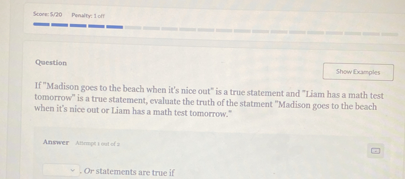 Score: 5/20 Penalty: 1 off 
Question Show Examples 
If ''Madison goes to the beach when it's nice out" is a true statement and "Liam has a math test 
tomorrow'' is a true statement, evaluate the truth of the statment "Madison goes to the beach 
when it's nice out or Liam has a math test tomorrow." 
Answer Attempt 1 out of 2 
. Or statements are true if