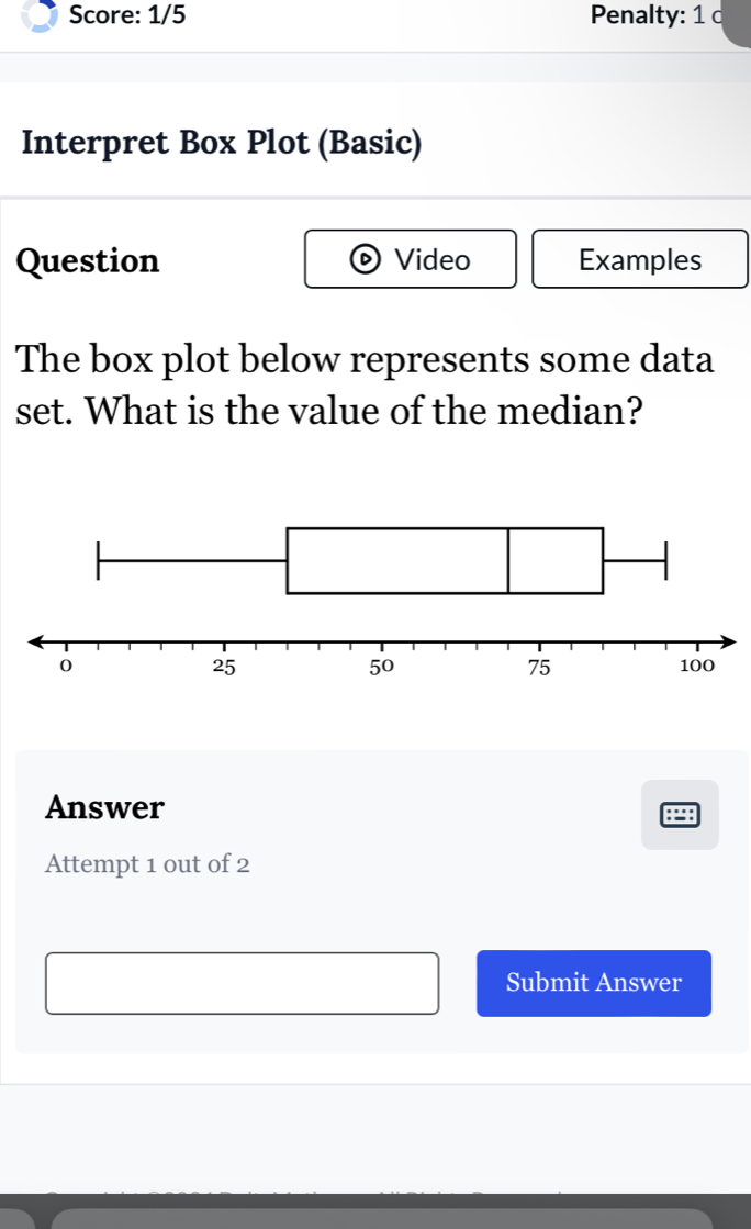 Score: 1/5 Penalty: 1 c 
Interpret Box Plot (Basic) 
Question Video Examples 
The box plot below represents some data 
set. What is the value of the median? 
Answer 
Attempt 1 out of 2 
Submit Answer