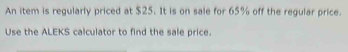 An item is regularly priced at $25. It is on sale for 65% off the regular price. 
Use the ALEKS calculator to find the sale price.