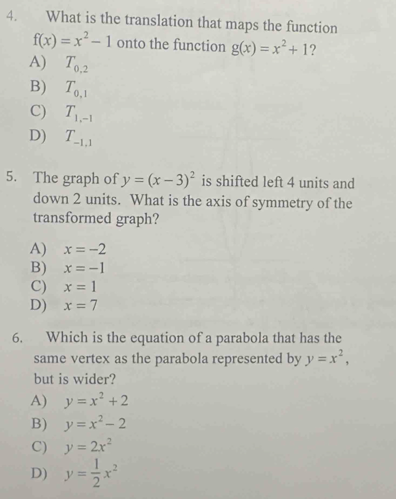 What is the translation that maps the function
f(x)=x^2-1 onto the function g(x)=x^2+1 ?
A) T_0,2
B) T_0,1
C) T_1,-1
D) T_-1,1
5. The graph of y=(x-3)^2 is shifted left 4 units and
down 2 units. What is the axis of symmetry of the
transformed graph?
A) x=-2
B) x=-1
C) x=1
D) x=7
6. Which is the equation of a parabola that has the
same vertex as the parabola represented by y=x^2, 
but is wider?
A) y=x^2+2
B) y=x^2-2
C) y=2x^2
D) y= 1/2 x^2