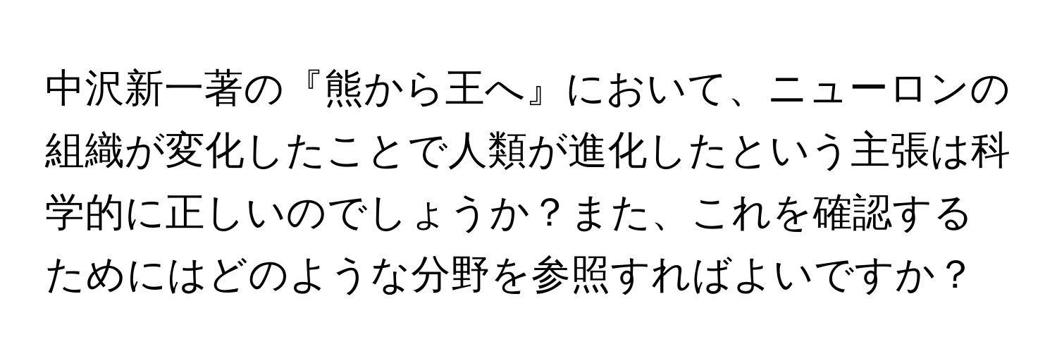 中沢新一著の『熊から王へ』において、ニューロンの組織が変化したことで人類が進化したという主張は科学的に正しいのでしょうか？また、これを確認するためにはどのような分野を参照すればよいですか？