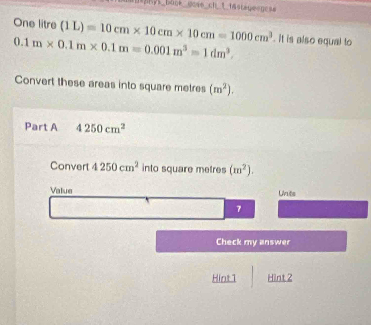 mhys_book_goss_ch_L t&staye gess 
One litre (1L)=10cm* 10cm* 10cm=1000cm^3. It is also equal to
0.1m* 0.1m* 0.1m=0.001m^3=1dm^3. 
Convert these areas into square metres (m^2). 
Part A 4250cm^2
Convert 4250cm^2 into square metres (m^2). 
Value Units 
7 
Check my answer 
Hint1 Hint 2