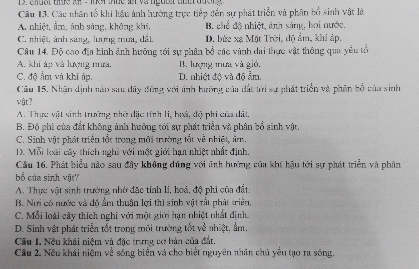 chuối thức ăn - lưới thức ăn và nguồn đìh đường.
Câu 13. Các nhân tố khí hậu ảnh hưởng trực tiếp đến sự phát triển và phân bố sinh vật là
A. nhiệt, ẩm, ánh sáng, không khí. B. chế độ nhiệt, ánh sáng, hơi nước.
C. nhiệt, ánh sáng, lượng mưa, đất. D. bức xạ Mặt Trời, độ ẩm, khí áp.
Câu 14. Độ cao địa hình ảnh hưởng tới sự phân bố các vành đai thực vật thông qua yếu tố
A. khí áp và lượng mưa. B. lượng mưa và gió.
C. độ ẩm và khí áp. D. nhiệt độ và độ ẩm.
Câu 15. Nhận định nào sau đây đúng với ảnh hưởng của đất tới sự phát triển và phân bố của sinh
vật?
A. Thực vật sinh trưởng nhờ đặc tính lí, hoá, độ phì của đất.
B. Độ phì của đất không ảnh hưởng tới sự phát triển và phân bố sinh vật.
C. Sinh vật phát triển tốt trong môi trường tốt về nhiệt, ẩm.
D. Mỗi loài cây thích nghi với một giới hạn nhiệt nhất định.
Câu 16. Phát biểu nào sau đây không đúng với ảnh hưởng của khí hậu tới sự phát triển và phân
bố của sinh vật?
A. Thực vật sinh trưởng nhờ đặc tính lí, hoá, độ phì của đất.
B. Nơi có nước và độ ẩm thuận lợi thì sinh vật rất phát triển.
C. Mỗi loài cây thích nghi với một giới hạn nhiệt nhất định.
D. Sinh vật phát triển tốt trong môi trường tốt về nhiệt, ẩm.
Câu 1. Nêu khái niệm và đặc trưng cơ bản của đất.
Câu 2. Nêu khái niệm về sóng biển và cho biết nguyên nhân chủ yếu tạo ra sóng.