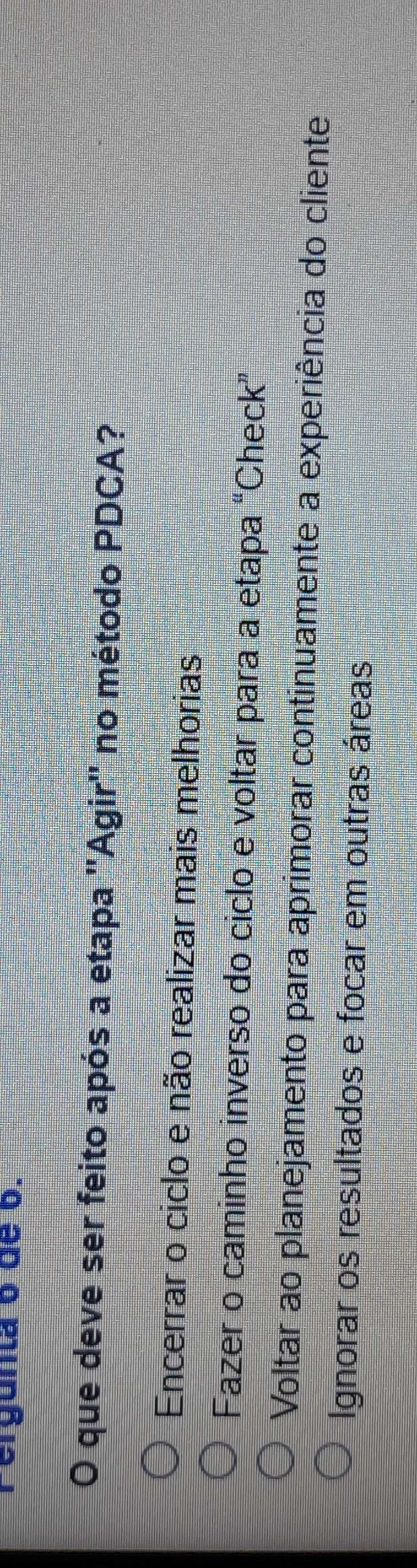 Fergunta 6 de 6.
O que deve ser feito após a etapa ''Agir'' no método PDCA?
Encerrar o ciclo e não realizar mais melhorias
Fazer o caminho inverso do ciclo e voltar para a etapa “Check”
Voltar ao planejamento para aprimorar continuamente a experiência do cliente
Ignorar os resultados e focar em outras áreas
