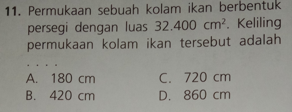 Permukaan sebuah kolam ikan berbentuk
persegi dengan luas 32.400cm^2. Keliling
permukaan kolam ikan tersebut adalah
A. 180 cm C. 720 cm
B. 420 cm D. 860 cm