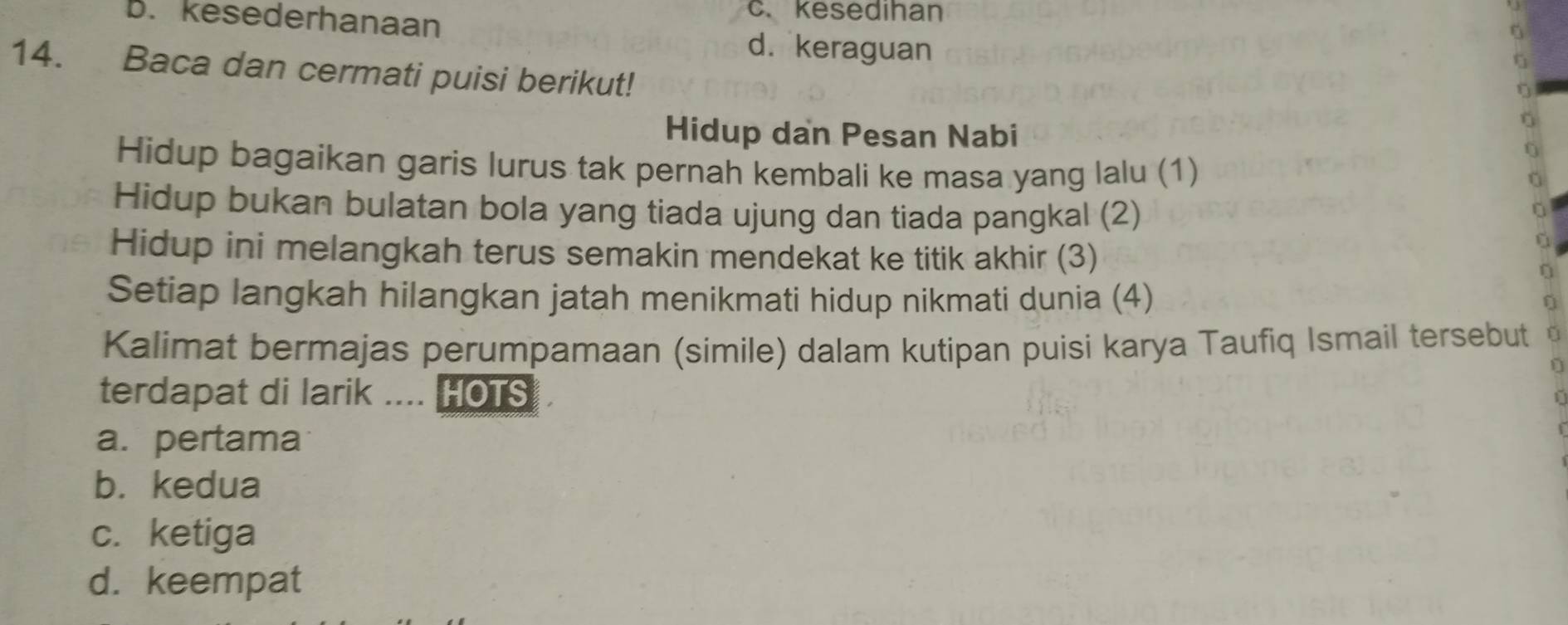 B. kesederhanaan
c. kesedihan
d. keraguan
14. Baca dan cermati puisi berikut!
Hidup dan Pesan Nabi
0
Hidup bagaikan garis lurus tak pernah kembali ke masa yang lalu (1)
Hidup bukan bulatan bola yang tiada ujung dan tiada pangkal (2)
U
Hidup ini melangkah terus semakin mendekat ke titik akhir (3)
a
Setiap langkah hilangkan jatah menikmati hidup nikmati dunia (4)
Kalimat bermajas perumpamaan (simile) dalam kutipan puisi karya Taufiq Ismail tersebut
D
terdapat di larik .... HOTS
a.pertama
b. kedua
c. ketiga
d. keempat