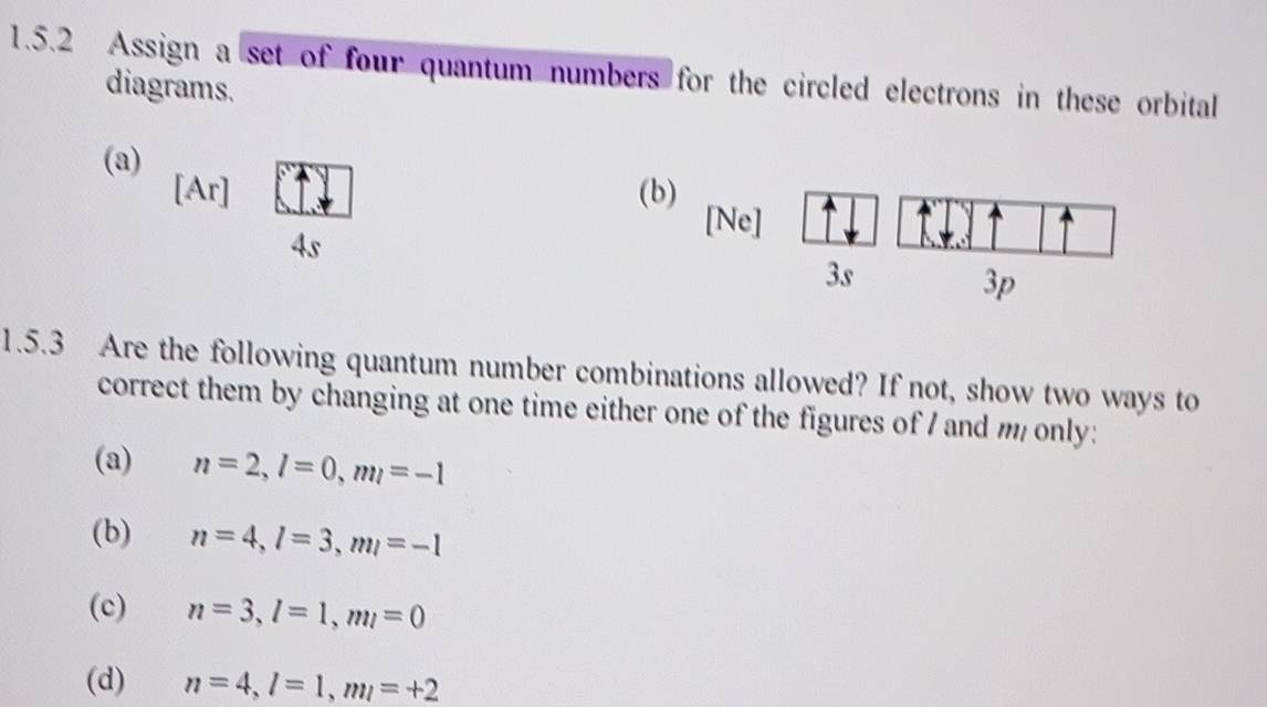 Assign a set of four quantum numbers for the circled electrons in these orbital 
diagrams. 
(a) 
[Ar] (b) [Ne] 
4s 
3s 
3p 
1.5.3 Are the following quantum number combinations allowed? If not, show two ways to 
correct them by changing at one time either one of the figures of I and m only: 
(a) n=2, l=0, ml=-1
(b) n=4, l=3, ml=-1
(c) n=3, l=1, ml=0
(d) n=4, l=1, ml=+2