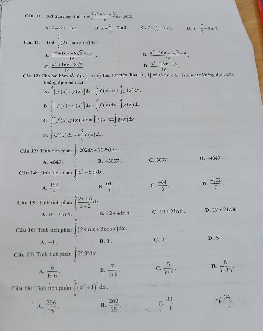 Kết quả phép tính I=∈tlimits _1^(2frac x^2)+2x+3xdx bằng
A. I=6+3ln 2. B. I= 5/2 -3ln 2. C. I= 3/2 -3ln 2. D. I= 7/2 +3ln 2
Câu 11. Tính ∈tlimits _0^((frac π)4)(2x-sin x+4)dx
A.  (π^2+16π +8sqrt(2)-16)/16 ·  (π^2+16π +2sqrt(2)-4)/16 ·
B.
C.  (π^2+16π +8sqrt(2))/16 .  (π^2+16π -16)/16 .
D.
Câu 12: Cho hai hàm số f(x),g(x) liên tục trên đoạn [c;d] và số thực k . Trong các khẳng định sau,
khẳng định nào sai
A. ∈tlimits _0^(d[f(x)+g(x)]dx=∈tlimits _0^df(x)dx+∈tlimits _0^dg(x)dx.
B. ∈tlimits _0^d[f(x)-g(x)]dx=∈tlimits _0^df(x)dx-∈tlimits _0^dg(x)dx.
C. ∈tlimits _0^d[f(x).g(x)]dx=∈tlimits _a^df(x)dx.∈tlimits _c^dg(x)dx.
D. ∈tlimits _c^dkf(x)dx=k∈tlimits _c^df(x)dx.
Câu 13: Tính tích phân ∈tlimits _0^1(2024x+2025)dx.
A. 4049 . B. -3037 . C. 3037 . D. 4049 .
Câu 14: Tính tích phân ∈tlimits _0^8|x^2)-6x|dx.
C.
A.  152/3 .  64/3 .  (-64)/3 .
B.
D.  (-152)/3 .
Câu 15: Tính tích phân ∈tlimits _0^(6frac 2x+6)x+2dx.
A. 8-2ln 4. B. 12+4ln 4. C. 10+2ln 6. D. 12+2ln 4.
Câu 16: Tính tích phân ∈tlimits _0^((frac π)2)(2sin x+3cos x)dx.
C.0 .
A. −1 . B. 1 . D. 5 .
Câu 17: Tính tích phân ∈tlimits _0^(12^x).3^xdx.
C.
A.  6/ln 6 .  7/ln 6 .  5/ln 6 .
B.
D.  8/ln 18 .
Cầu 18: Tính tích phân ∈tlimits _0^(2(x^2)+1)^2dx.
C.
A.  206/15 .  260/15 . beginarrayr 33 1endarray
34
B.