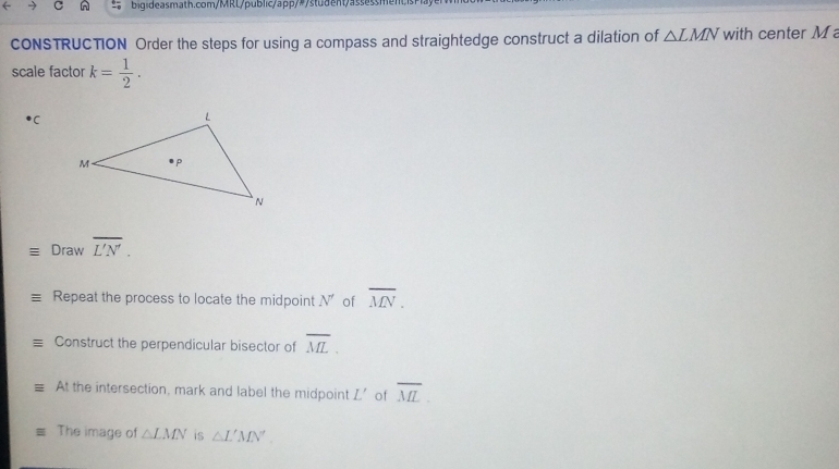 ← bigi deasmath.com/MRL/public/app/#/ stu d ent/assess men b is h 
CONSTRUCTION Order the steps for using a compass and straightedge construct a dilation of △ LMN with center M
scale factor k= 1/2 . 
C 
Draw overline L'N'. 
Repeat the process to locate the midpoint N' of overline MN. 
Construct the perpendicular bisector of overline ML. 
At the intersection, mark and label the midpoint L' of overline ML. 
The image of △ LMN is △ L'MN'