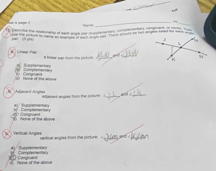 est A page 2
_
_Hr
Name:
12. Describe the relationship of each angle pair (supplementary, complementary, congruent, or none). Then
use the picture to name an example of each angle pair. There should be two angles listed for each angle
pair. (3 pts) 
a Linear Pair
a linear pair from the picture: _and ∠_
aSupplementary
g) Complementary
c) Congruent
d) None of the above
b. Adjacent Angles
adjacent angles from the picture: / _and _
a) Supplementary
b) Complementary
c) Congruent
d) None of the above
Vertical Angles
vertical angles from the picture: /_ and_
a) Supplementary
b Complementary
c) Congruent
d) None of the above