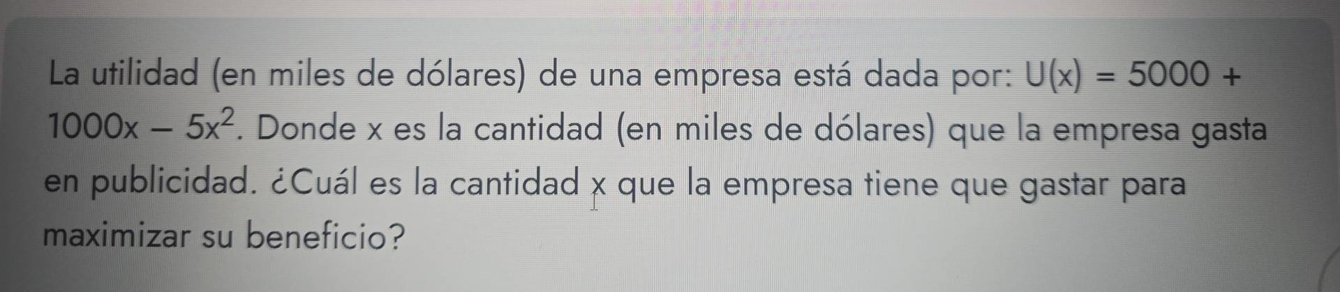 La utilidad (en miles de dólares) de una empresa está dada por: U(x)=5000+
1000x-5x^2. Donde x es la cantidad (en miles de dólares) que la empresa gasta 
en publicidad. ¿Cuál es la cantidad x que la empresa tiene que gastar para 
maximizar su beneficio?