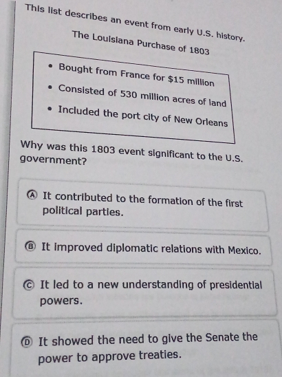 This list describes an event from early U.S. history.
The Loulsiana Purchase of 1803
Bought from France for $15 million
Consisted of 530 million acres of land
Included the port city of New Orleans
Why was this 1803 event significant to the U.S.
government?
④ It contributed to the formation of the first
political parties.
⑧ It improved diplomatic relations with Mexico.
c It led to a new understanding of presidential
powers.
It showed the need to give the Senate the
power to approve treaties.