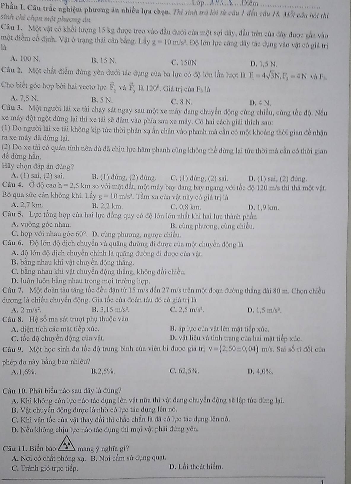 Lop.  A.º C. Điểm
Phần I. Câu trắc nghiệm phương án nhiều lựa chọn. Thi sinh trò lời từ cầu 1 đến cầu 18. Mỗi cầu hói thí
sinh chi chọn một phương án.
Câu 1. Một vật có khối lượng 15 kg được treo vào đầu dưới của một sợi dây, đầu trên của dây được gắn vào
một điểm cổ định. Vật ở trạng thái cân bằng. Lấy g=10m/s^2. Độ lớn lực căng dây tác dụng vào vật có giả trị
là
A. 100 N. B. 15 N. D. 1,5 N.
C. 150N
Câu 2. Một chất điểm đứng yên dưới tác dụng của ba lực có độ lớn lần lượt là F_1=4sqrt(3)N,F_2=4N và F_3.
Cho biết góc hợp bởi hai vectơ lực vector F_2 và vector F_3 là 120°. Giả trị của F_1 là
A. 7,5 N. B. 5 N. C. 8 N. D. 4 N.
Câu 3. Một người lái xe tải chạy sát ngay sau một xe máy đang chuyển động cùng chiều, cùng tốc độ. Nếu
xe máy đột ngột dừng lại thì xe tải sẽ đâm vào phía sau xe máy. Có hai cách giải thích sau:
(1) Do người lái xe tải không kịp tức thời phản xạ ẩn chân vào phanh mà cần có một khoảng thời gian để nhận
ra xe máy đã dừng lại.
(2) Do xe tải có quán tính nên dù đã chịu lực hãm phanh cũng không thể dừng lại tức thời mả cần có thời gian
đề dừng hẳn.
Hãy chọn đáp án đúng?
A. (1) sai, (2) sai. B. (1) đúng, (2) đúng. C. (1) dùng, (2) sai. D. (1) sai, (2) đúng.
Câu 4. Ở độ cao h=2,5km so với mặt đất, một máy bay đang bay ngang với tốc độ 120 m/s thì thả một vật.
Bỏ qua sức cản không khí. Lầy g=10m/s^2. Tầm xa của vật này có giá trị là
A. 2,7 km. B. 2,2 km. C. 0,8 km. D. 1,9 km.
Câu 5. Lực tổng hợp của hai lực đồng quy có độ lớn lớn nhất khi hai lực thành phần
A. vuông góc nhau. B. cùng phương, cùng chiều.
C. hợp với nhau góc 60°. D. cùng phương, ngược chiều.
Câu 6. Độ lớn độ dịch chuyển và quãng đường đi được của một chuyển động là
A. độ lớn độ dịch chuyển chính là quãng đường đi được của vật.
B. bằng nhau khi vật chuyền động thẳng.
C. bằng nhau khi vật chuyển động thẳng, không đổi chiều,
D. luôn luôn bằng nhau trong mọi trường hợp.
Câu 7. Một đoàn tàu tăng tốc đều đặn từ 15 m/s đến 27 m/s trên một đoạn đường thẳng đài 80 m. Chọn chiều
dương là chiều chuyển động. Gia tốc của đoàn tàu đó có giá trị là
A. 2m/s^2. B. 3,15m/s^2. C. 2,5m/s^2. D. 1,5m/s^2.
Câu 8. Hệ số ma sát trượt phụ thuộc vào
A. diện tích các mặt tiếp xúc. B. áp lực của vật lên mặt tiếp xúc.
C. ốc độ chuyển động của vật. D. vật liệu và tình trạng của hai mặt tiếp xúc.
Câu 9. Một học sinh đo tốc độ trung bình của viên bi được giá trị v=(2,50± 0,04) m/s. Sai số tỉ đối của
phép đo này bằng bao nhiêu?
A.1,6%. B.2,5%. C. 62,5%. D. 4,0%.
Câu 10. Phát biểu nào sau đây là đúng?
A. Khi không còn lực nào tác dụng lên vật nữa thì vật đang chuyển động sẽ lập tức dừng lại.
B. Vật chuyển động được là nhờ có lực tác dụng lên nó.
C. Khi vận tốc của vật thay đổi thì chắc chấn là đã có lực tác dụng lên nó.
D. Nếu không chịu lực nào tác dụng thì mọi vật phải đứng yên.
Câu 11. Biển báo  ,  
mang ý nghĩa gì?
A. Nơi có chất phóng xạ. B. Nơi cấm sử dụng quạt.
C. Tránh gió trực tiếp. D. Lối thoát hiểm.