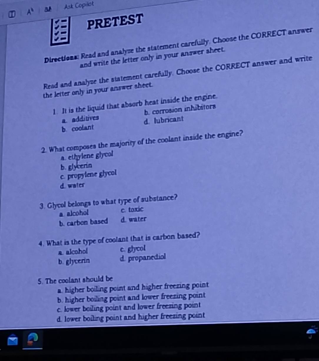 A^b Ask Copilot
PRETEST
Directions: Read and analyze the statement carefully. Choose the CORRECT answer
and write the letter only in your answer sheet.
Read and analyze the statement carefully. Choose the CORRECT answer and write
the letter only in your answer sheet.
1. It is the liquid that absorb heat inside the engine.
a. additives b. corrosion inhibitors
b. coolant d. lubricant
2. What composes the majority of the coolant inside the engine?
a. ethylene glycol
b. glycerin
c. propylene glycol
d. water
3. Glycol belongs to what type of substance?
a alcohol c. toxic
b. carbon based d. water
4. What is the type of coolant that is carbon based?
a. alcohol c. glycol
b. glycerin d. propanediol
5. The coolant should be
a. higher boiling point and higher freezing point
b. higher boiling point and lower freezing point
c. lower boiling point and lower freezing point
d. lower boiling point and higher freezing point